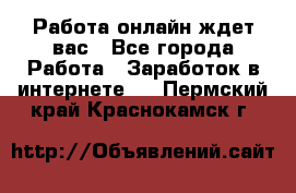 Работа онлайн ждет вас - Все города Работа » Заработок в интернете   . Пермский край,Краснокамск г.